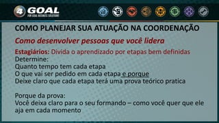 COMO PLANEJAR SUA ATUAÇÃO NA COORDENAÇÃO
Como desenvolver pessoas que você lidera
Estagiários: Divida o aprendizado por etapas bem definidas
Determine:
Quanto tempo tem cada etapa
O que vai ser pedido em cada etapa e porque
Deixe claro que cada etapa terá uma prova teórico pratica
Porque da prova:
Você deixa claro para o seu formando – como você quer que ele
aja em cada momento
 