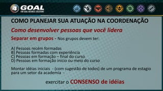 COMO PLANEJAR SUA ATUAÇÃO NA COORDENAÇÃO
Como desenvolver pessoas que você lidera
Separar em grupos - Nos grupos devem ter:
A) Pessoas recém formadas
B) Pessoas formadas com experiência
C) Pessoas em formação – final do curso
D) Pessoas em formação inicio ou meio do curso
Montar idéias iniciais - (com sugestão de todos) de um programa de estagio
para um setor da academia -
exercitar o CONSENSO de idéias
 