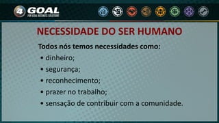 Todos nós temos necessidades como:
• dinheiro;
• segurança;
• reconhecimento;
• prazer no trabalho;
• sensação de contribuir com a comunidade.
NECESSIDADE DO SER HUMANO
 
