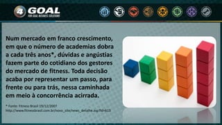 Num mercado em franco crescimento,
em que o número de academias dobra
a cada três anos*, dúvidas e angústias
fazem parte do cotidiano dos gestores
do mercado de fitness. Toda decisão
acaba por representar um passo, para
frente ou para trás, nessa caminhada
em meio à concorrência acirrada.
* Fonte: Fitness Brasil 19/12/2007
http://www.fitnessbrasil.com.br/novo_site/news_detalhe.asp?Id=613
 