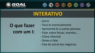 - Sorrir
- Tocá-lo eventualmente
- Apresentá-lo a outras pessoas
- Falar sobre festas, eventos…
- Clima informal
- Deixe-o falar
- Fale do astral dos negócios
O que fazer
com um I:
INTERATIVO
 