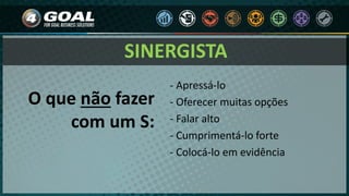 - Apressá-lo
- Oferecer muitas opções
- Falar alto
- Cumprimentá-lo forte
- Colocá-lo em evidência
O que não fazer
com um S:
SINERGISTA
 
