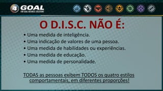 O D.I.S.C. NÃO É:
• Uma medida de inteligência.
• Uma indicação de valores de uma pessoa.
• Uma medida de habilidades ou experiências.
• Uma medida de educação.
• Uma medida de personalidade.
TODAS as pessoas exibem TODOS os quatro estilos
comportamentais, em diferentes proporções!
 