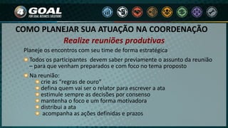 COMO PLANEJAR SUA ATUAÇÃO NA COORDENAÇÃO
Planeje os encontros com seu time de forma estratégica
Todos os participantes devem saber previamente o assunto da reunião
– para que venham preparados e com foco no tema proposto
Na reunião:
crie as “regras de ouro”
defina quem vai ser o relator para escrever a ata
estimule sempre as decisões por consenso
mantenha o foco e um forma motivadora
distribui a ata
acompanha as ações definidas e prazos
Realize reuniões produtivas
 