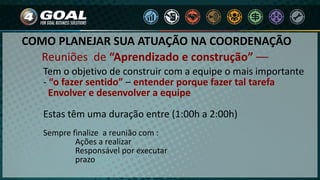 COMO PLANEJAR SUA ATUAÇÃO NA COORDENAÇÃO
Tem o objetivo de construir com a equipe o mais importante
- “o fazer sentido” – entender porque fazer tal tarefa
Envolver e desenvolver a equipe
Estas têm uma duração entre (1:00h a 2:00h)
Sempre finalize a reunião com :
Ações a realizar
Responsável por executar
prazo
Reuniões de “Aprendizado e construção” ––
 