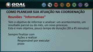 COMO PLANEJAR SUA ATUAÇÃO NA COORDENAÇÃO
Tem o objetivo de informar e analisar: um acontecimento, um
resultado parcial ou do mês, um novo processo.
Esta é mais objetiva, pouco tempo de duração (30 a 45 minutos)
Sempre finalizar com
Ações a realizar
Responsável por executar
prazo
Reuniões “Informativas”
 