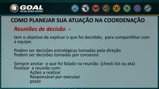 COMO PLANEJAR SUA ATUAÇÃO NA COORDENAÇÃO
tem o objetivo de explicar o que foi decidido, para compartilhar com
a equipe.
Podem ser decisões estratégicas tomadas pela direção
Podem ser decisões tomadas por consenso
Sempre anotar o que foi falado na reunião (check list ou ata)
finalizar a reunião com:
Ações a realizar
Responsável por executar
prazo
Reuniões de decisão –
 