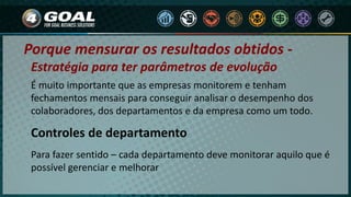 Porque mensurar os resultados obtidos -
É muito importante que as empresas monitorem e tenham
fechamentos mensais para conseguir analisar o desempenho dos
colaboradores, dos departamentos e da empresa como um todo.
Controles de departamento
Para fazer sentido – cada departamento deve monitorar aquilo que é
possível gerenciar e melhorar
Estratégia para ter parâmetros de evolução
 