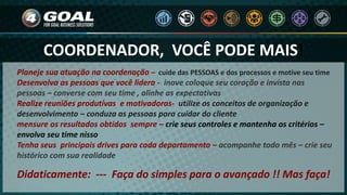 COORDENADOR, VOCÊ PODE MAIS!
Planeje sua atuação na coordenação – cuide das PESSOAS e dos processos e motive seu time
Desenvolva as pessoas que você lidera - inove coloque seu coração e invista nas
pessoas – converse com seu time , alinhe as expectativas
Realize reuniões produtivas e motivadoras- utilize os conceitos de organização e
desenvolvimento – conduza as pessoas para cuidar do cliente
mensure os resultados obtidos sempre – crie seus controles e mantenha os critérios –
envolva seu time nisso
Tenha seus principais drives para cada departamento – acompanhe todo mês – crie seu
histórico com sua realidade
Didaticamente: --- Faça do simples para o avançado !! Mas faça!
 