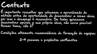 É importante ressaltar que colocamos o aprendizado do
método antes da oportunidade de desenvolver a nossa ideia,
por isso o desapego é necessário. Se todos quisessem
desenvolver apenas a sua própria ideia, não seria possível
formar times, não é?
Condições altamente recomendáveis de formação de equipes:
2~4 pessoas e propósitos confluentes
Contexto
 