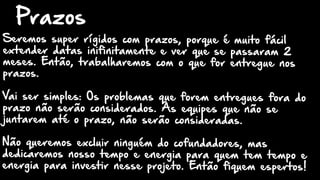Seremos super rígidos com prazos, porque é muito fácil
extender datas inifinitamente e ver que se passaram 2
meses. Então, trabalharemos com o que for entregue nos
prazos.
Vai ser simples: Os problemas que forem entregues fora do
prazo não serão considerados. As equipes que não se
juntarem até o prazo, não serão consideradas.
Não queremos excluir ninguém do cofundadores, mas
dedicaremos nosso tempo e energia para quem tem tempo e
energia para investir nesse projeto. Então fiquem espertos!
Prazos
 