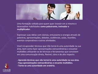 Uma formação voltada para quem quer investir em si mesmo e
desenvolver habilidades como palestrante, treinador e
multiplicador.

Expressar suas idéias com clareza, entusiasmo e energia através de
palestras, apresentações, debates, audiências, aulas, reuniões,
eventos corporativos e outras atividades.

Você irá aprender técnicas que irão torná-lo uma autoridade na sua
área, bem como fazer apresentações extraordinárias e encantar
multidões utilizando-se de técnicas e ferramentas que consistem
em uma comunicação direta, flexível, clara e de alto impacto.

- Aprenda técnicas que vão torná-lo uma autoridade na sua área.
- Faça apresentações extraordinárias e encante multidões.
- Torne-se uma autoridade em oratória.
 