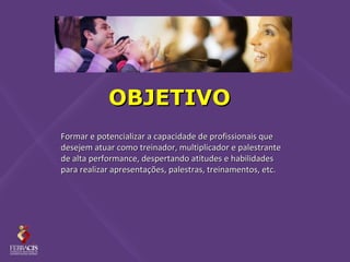OBJETIVO
Formar e potencializar a capacidade de profissionais que
desejem atuar como treinador, multiplicador e palestrante
de alta performance, despertando atitudes e habilidades
para realizar apresentações, palestras, treinamentos, etc.
 