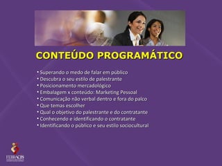 CONTEÚDO PROGRAMÁTICO
• Superando o medo de falar em público
• Descubra o seu estilo de palestrante
• Posicionamento mercadológico
• Embalagem x conteúdo: Marketing Pessoal
• Comunicação não verbal dentro e fora do palco
• Que temas escolher
• Qual o objetivo do palestrante e do contratante
• Conhecendo e identificando o contratante
• Identificando o público e seu estilo sociocultural
 