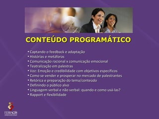 CONTEÚDO PROGRAMÁTICO
• Captando o feedback e adaptação
• Histórias e metáforas
• Comunicação racional x comunicação emocional
• Teatralização em palestras
• Voz: Emoção e credibilidade com objetivos específicos
• Como se vender e prosperar no mercado de palestrantes
• Retórica e preparação do tema/conteúdo
• Definindo o público alvo
• Linguagem verbal e não verbal: quando e como usá-las?
• Rapport e flexibilidade
 