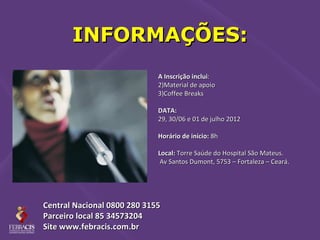 INFORMAÇÕES:
                             A Inscrição inclui:
                             2)Material de apoio
                             3)Coffee Breaks

                             DATA:
                             29, 30/06 e 01 de julho 2012

                             Horário de início: 8h

                             Local: Torre Saúde do Hospital São Mateus.
                              Av Santos Dumont, 5753 – Fortaleza – Ceará.




Central Nacional 0800 280 3155
Parceiro local 85 34573204
Site www.febracis.com.br
 
