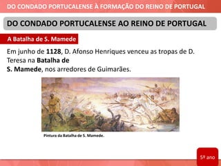DO CONDADO PORTUCALENSE À FORMAÇÃO DO REINO DE PORTUGAL
Em junho de 1128, D. Afonso Henriques venceu as tropas de D.
Teresa na Batalha de
S. Mamede, nos arredores de Guimarães.
DO CONDADO PORTUCALENSE AO REINO DE PORTUGAL
Pintura da Batalha de S. Mamede.
A Batalha de S. Mamede
5º ano
 