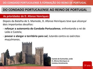 DO CONDADO PORTUCALENSE À FORMAÇÃO DO REINO DE PORTUGAL
Depois da Batalha de S. Mamede, D. Afonso Henriques teve que alcançar
dois importantes desafios:
- reforçar a autonomia do Condado Portucalense, enfrentando o rei de
Leão e Castela;
- povoar e alargar o território para sul, lutando contra os exércitos
muçulmanos.
DO CONDADO PORTUCALENSE AO REINO DE PORTUGAL
Castelo de Guimarães, onde
D. Afonso Henriques se
instalou inicialmente.
As prioridades de D. Afonso Henriques
5º ano
 