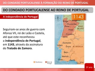 DO CONDADO PORTUCALENSE À FORMAÇÃO DO REINO DE PORTUGAL
Seguiram-se anos de guerra com
Afonso VII, rei de Leão e Castela,
até que este reconheceu
a independência de Portugal,
em 1143, através da assinatura
do Tratado de Zamora.
DO CONDADO PORTUCALENSE AO REINO DE PORTUGAL
A independência de Portugal
5º ano
 