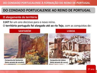 DO CONDADO PORTUCALENSE À FORMAÇÃO DO REINO DE PORTUGAL
1147 foi um ano decisivo para o novo reino.
O território português foi alargado até ao rio Tejo, com as conquistas de:
DO CONDADO PORTUCALENSE AO REINO DE PORTUGAL
Conquista de Lisboa
(feita através de cerco).
Conquista de Santarém
(feita através de assalto).
SANTARÉM LISBOA
O alargamento do território
5º ano
 