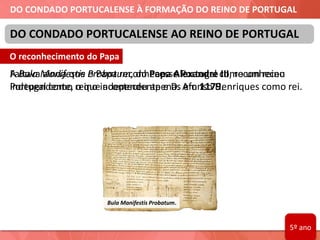 DO CONDADO PORTUCALENSE À FORMAÇÃO DO REINO DE PORTUGAL
Faltava ainda que o Papa reconhecesse Portugal como um reino
independente, o que aconteceu apenas em 1179.
DO CONDADO PORTUCALENSE AO REINO DE PORTUGAL
Bula Manifestis Probatum.
O reconhecimento do Papa
A Bula Manifestis Probatum, do Papa Alexandre III, reconheceu
Portugal como reino independente e D. Afonso Henriques como rei.
5º ano
 