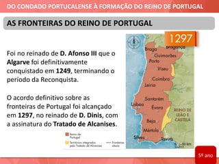 DO CONDADO PORTUCALENSE À FORMAÇÃO DO REINO DE PORTUGAL
Foi no reinado de D. Afonso III que o
Algarve foi definitivamente
conquistado em 1249, terminando o
período da Reconquista.
O acordo definitivo sobre as
fronteiras de Portugal foi alcançado
em 1297, no reinado de D. Dinis, com
a assinatura do Tratado de Alcanises.
AS FRONTEIRAS DO REINO DE PORTUGAL
5º ano
 