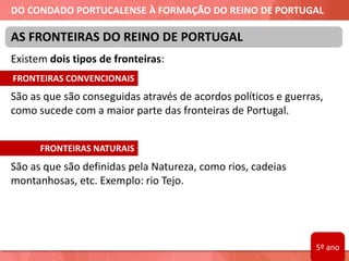 DO CONDADO PORTUCALENSE À FORMAÇÃO DO REINO DE PORTUGAL
Existem dois tipos de fronteiras:
São as que são conseguidas através de acordos políticos e guerras,
como sucede com a maior parte das fronteiras de Portugal.
São as que são definidas pela Natureza, como rios, cadeias
montanhosas, etc. Exemplo: rio Tejo.
AS FRONTEIRAS DO REINO DE PORTUGAL
FRONTEIRAS CONVENCIONAIS
FRONTEIRAS NATURAIS
5º ano
 