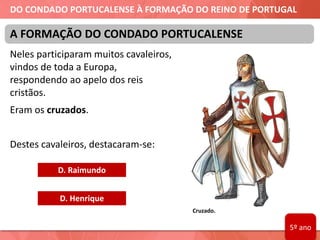 DO CONDADO PORTUCALENSE À FORMAÇÃO DO REINO DE PORTUGAL
Neles participaram muitos cavaleiros,
vindos de toda a Europa,
respondendo ao apelo dos reis
cristãos.
Eram os cruzados.
Destes cavaleiros, destacaram-se:
A FORMAÇÃO DO CONDADO PORTUCALENSE
D. Raimundo
D. Henrique
Cruzado.
5º ano
 