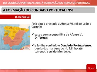 DO CONDADO PORTUCALENSE À FORMAÇÃO DO REINO DE PORTUGAL
A FORMAÇÃO DO CONDADO PORTUCALENSE
Pela ajuda prestada a Afonso VI, rei de Leão e
Castela:
 casou com a outra filha de Afonso VI,
D. Teresa;
 e foi-lhe confiado o Condado Portucalense,
que ia das margens do rio Minho até
terrenos a sul do Mondego.
D. Henrique
5º ano
 