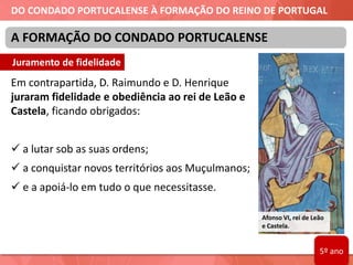 DO CONDADO PORTUCALENSE À FORMAÇÃO DO REINO DE PORTUGAL
Em contrapartida, D. Raimundo e D. Henrique
juraram fidelidade e obediência ao rei de Leão e
Castela, ficando obrigados:
 a lutar sob as suas ordens;
 a conquistar novos territórios aos Muçulmanos;
 e a apoiá-lo em tudo o que necessitasse.
A FORMAÇÃO DO CONDADO PORTUCALENSE
Afonso VI, rei de Leão
e Castela.
Juramento de fidelidade
5º ano
 