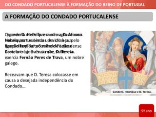 DO CONDADO PORTUCALENSE À FORMAÇÃO DO REINO DE PORTUGAL
Quando D. Henrique morreu, D. Afonso
Henriques era ainda uma criança, pelo
que a direção do Condado Portucalense
ficou entregue a sua mãe, D. Teresa.
Conde D. Henrique e D. Teresa.
A FORMAÇÃO DO CONDADO PORTUCALENSE
O governo de D. Teresa não agradou aos
nobres portucalenses devido à sua
ligação familiar ao reino de Leão e
Castela e à influência que sobre ela
exercia Fernão Peres de Trava, um nobre
galego.
Receavam que D. Teresa colocasse em
causa a desejada independência do
Condado…
5º ano
 