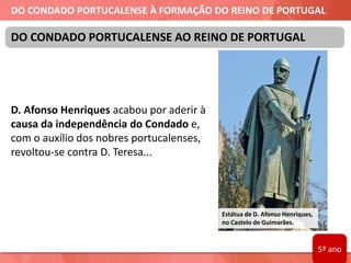 DO CONDADO PORTUCALENSE À FORMAÇÃO DO REINO DE PORTUGAL
D. Afonso Henriques acabou por aderir à
causa da independência do Condado e,
com o auxílio dos nobres portucalenses,
revoltou-se contra D. Teresa...
DO CONDADO PORTUCALENSE AO REINO DE PORTUGAL
Estátua de D. Afonso Henriques,
no Castelo de Guimarães.
5º ano
 