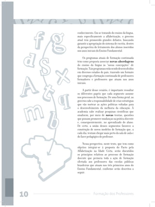 Formação dos Professores
10
conhecimento. Em se tratando do ensino da língua,
mais especificamente a alfabetização, o governo
atual tem promovido grandes debates, buscando
garantir a apropriação do sistema de escrita, dentro
da perspectiva do letramento dos alunos inseridos
nos anos iniciais do Ensino Fundamental.
Os programas atuais de formação continuada
têm como proposta associar novas abordagens
do ensino da língua às “novas concepções” de
formação.Taisprogramasestãosendodesenvolvidos
em diversos estados do país, trazendo um formato
que congrega a formação continuada de professores
formadores e professores que atuam nos anos
iniciais.
A partir desse cenário, é importante ressaltar
os diferentes papéis que cada segmento assume
nos processos de formação. De uma forma geral, ao
governocabearesponsabilidadedecriarestratégias
que vão nortear as ações políticas voltadas para
o desenvolvimento da melhoria da educação. À
academia cabe realizar pesquisas científicas que
sinalizem, por meio de novas teorias, questões
que possam promover mudanças na prática docente
e, consequentemente, no aprendizado do aluno.
De certo, a união desses segmentos favorece a
construção de novos modelos de formação que, a
cada dia, tentam chegar mais perto da sala de aula e
do fazer pedagógico do professor.
Nessa perspectiva, neste texto, que tem como
objetivo integrar-se à proposta do Pacto pela
Alfabetização na Idade Certa, serão discutidos
os princípios relativos ao processo de formação
docente que permeia toda a ação de formação
ofertada aos professores das escolas públicas
brasileiras que atuam nos três primeiros anos do
Ensino Fundamental, conforme serão descritos a
seguir.
 