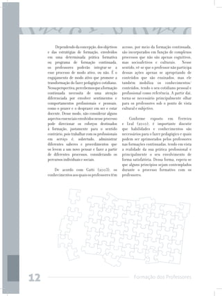 Formação dos Professores
12
Dependendodaconcepção,dosobjetivos
e das estratégias de formação, envolvidos
em uma determinada prática formativa
ou programa de formação continuada,
os professores poderão integrar-se a
esse processo de modo ativo, ou não. É o
engajamento de modo ativo que promove a
transformação do fazer pedagógico cotidiano.
Nessaperspectiva,percebemosqueaformação
continuada necessita de uma atenção
diferenciada por envolver sentimentos e
comportamentos profissionais e pessoais,
como o prazer e o desprazer em ser e estar
docente. Desse modo, não considerar alguns
aspectosessenciaisenvolvidosnesseprocesso
pode direcionar os esforços destinados
à formação, justamente para o sentido
contrário, pois trabalhar com os profissionais
em serviço é, sobretudo, administrar
diferentes saberes e procedimentos que
os levem a um novo pensar e fazer a partir
de diferentes processos, considerando os
percursosindividuaisesociais.
De acordo com Gatti (2003), os
conhecimentosaosquaisosprofessorestêm
acesso, por meio da formação continuada,
são incorporados em função de complexos
processos que não são apenas cognitivos,
mas socioafetivos e culturais. Nesse
sentido, vê-se que o professor não participa
dessas ações apenas se apropriando de
conteúdos que são ensinados, mas ele
também mobiliza os conhecimentos/
conteúdos, tendo o seu cotidiano pessoal e
profissional como referência. A partir daí,
torna-se necessário principalmente olhar
para os professores sob o ponto de vista
cultural e subjetivo.
Conforme exposto em Ferreira
e Leal (2010), é importante discutir
que habilidades e conhecimentos são
necessários para o fazer pedagógico e quais
podem ser aprimorados pelos professores
nas formações continuadas, tendo em vista
a realidade da sua prática profissional e
principalmente o seu envolvimento de
forma satisfatória. Dessa forma, espera-se
que alguns princípios sejam contemplados
durante o processo formativo com os
professores.
 