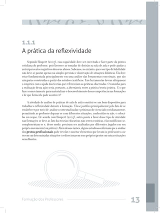 Formação dos Professores
13
A prática da reflexividade
Segundo Houpert (2005), essa capacidade deve ser exercitada e fazer parte da prática
cotidiana do professor, pois favorece as tomadas de decisão na sala de aula e pode ajudar a
anteciparosatoscognitivosdosseusalunos.Sabemos,noentanto,queessetipodehabilidade
não deve se pautar apenas na simples previsão e observação de situações didáticas. Ela deve
estar fundamentada principalmente em uma análise das ferramentas conceituais, que são
categorias construídas a partir dos estudos científicos. Tais ferramentas devem ultrapassar
o empírico com a ajuda das teorias que referenciam as práticas observadas. O caminho para
a realização dessa ação seria, portanto, a alternância entre a prática/teoria/prática. E o que
fazer concretamente para materializar o desenvolvimento dessa competência nas formações
e de que forma ela pode acontecer?
A atividade de análise de práticas de sala de aula constitui-se um bom dispositivo para
trabalhar a reflexividade durante a formação. Ela se justifica principalmente pelo fato de se
estabelecerpormeiode análisescontextualizadasepróximasdovivenciadocotidianamente,
permitindo ao professor deparar-se com diferentes situações, conhecidas ou não, e colocá-
las em xeque. De acordo com Houpert (2005), outro ponto a favor desse tipo de atividade
nas formações se deve ao fato das teorias educativas não serem estáticas, elas modificam-se,
complementam-se e, desse modo, precisam ser analisadas por diferentes ângulos em seu
própriomovimento(naprática).Alémdessasrazões,algunsestudiososafirmamqueaanálise
dos gestos profissionais pode revelar e suscitar elementos que levam os professores a se
verememdeterminadassituaçõeseredirecionaremseusprópriosgestosemoutrassituações
semelhantes.
1.1.1
 