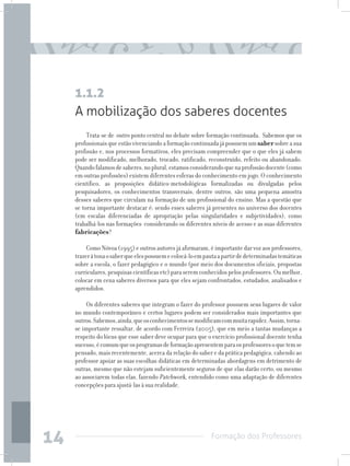 Formação dos Professores
14
A mobilização dos saberes docentes
Trata-se de outro ponto central no debate sobre formação continuada. Sabemos que os
profissionaisqueestãovivenciandoaformaçãocontinuadajápossuemumsabersobreasua
profissão e, nos processos formativos, eles precisam compreender que o que eles já sabem
pode ser modificado, melhorado, trocado, ratificado, reconstruído, refeito ou abandonado.
Quandofalamosdesaberes,noplural,estamosconsiderandoquenaprofissãodocente(como
em outras profissões) existem diferentes esferas do conhecimento em jogo. O conhecimento
científico, as proposições didático-metodológicas formalizadas ou divulgadas pelos
pesquisadores, os conhecimentos transversais, dentre outros, são uma pequena amostra
desses saberes que circulam na formação de um profissional do ensino. Mas a questão que
se torna importante destacar é: sendo esses saberes já presentes no universo dos docentes
(em escalas diferenciadas de apropriação pelas singularidades e subjetividades), como
trabalhá-los nas formações considerando os diferentes níveis de acesso e as suas diferentes
fabricações?
Como Nóvoa (1995) e outros autores já afirmaram, é importante dar voz aos professores,
trazeràtonaosaberqueelespossuemecolocá-loempautaapartirdedeterminadastemáticas
sobre a escola, o fazer pedagógico e o mundo (por meio dos documentos oficiais, propostas
curriculares,pesquisascientíficasetc)paraseremconhecidospelosprofessores.Oumelhor,
colocar em cena saberes diversos para que eles sejam confrontados, estudados, analisados e
aprendidos.
Os diferentes saberes que integram o fazer do professor possuem seus lugares de valor
no mundo contemporâneo e certos lugares podem ser considerados mais importantes que
outros.Sabemos,ainda,queosconhecimentossemodificamcommuitarapidez.Assim,torna-
se importante ressaltar, de acordo com Ferreira (2005), que em meio a tantas mudanças a
respeito do lócus que esse saber deve ocupar para que o exercício profissional docente tenha
sucesso,écomumqueosprogramasdeformaçãoapresentemparaosprofessoresoquetemse
pensado, mais recentemente, acerca da relação do saber e da prática pedagógica, cabendo ao
professor apoiar as suas escolhas didáticas em determinadas abordagens em detrimento de
outras, mesmo que não estejam suficientemente seguros de que elas darão certo, ou mesmo
ao associarem todas elas, fazendo Patchwork, entendido como uma adaptação de diferentes
concepções para ajustá-las à sua realidade.
1.1.2
 