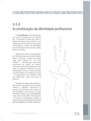Formação dos Professores
15
A constituição da identidade profissional
O ser professor é uma expressão que
diz respeito principalmente aos aspectos
que se relacionam à pessoa que ensina: a
história do professor, suas memórias, o seu
engajamento,suasocializaçãocomosoutros,
seus problemas: escolas com dificuldades
diversas, formação inicial precária, salários
baixos, entre outros.
Sabemos que existem outras profissões
que também possuem as suas adversidades,
porém a docência carrega uma grande
carga social refletida em seu fazer
cotidiano: a desvalorização profissional,
concretizada não apenas nos aspectos
econômicos mas na baixa valorização social,
aliada às exigências cotidianas (por pais,
coordenadores, diretores, mídia, sociedade
em geral) relativas aos produtos de sua ação
– as aprendizagens dos estudantes. Tudo
isso conflui para a baixa auto-estima do
professor.
Nãopodemosesquecerqueoprofessoré,
antes de tudo, uma pessoa que tem emoções,
vivências e, sobretudo, experiências. No
entanto, tais experiências nem sempre têm
sido respeitadas e suas vivências, ao longo
da história do Brasil, vêm sendo difundidas
como sendo mal-sucedidas. São frequentes
e recorrentes as interpretações segundo as
quaisofracassoescolarbrasileiroéprovocado
pelabaixaqualidadedotrabalhodoprofessor.
1.1.3
 