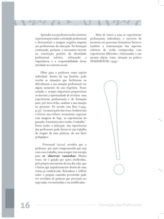 Formação dos Professores
16
Aprenderaserprofessorincluiconstruir
representaçõessobreaatividadeprofissional
e desconstruir a imagem negativa imposta
aos profissionais da educação. Na formação
continuada, portanto, é necessário investir
na construção positiva da identidade
profissional coletiva, reforçando a
importância e a responsabilidade dessa
atividade no contexto social.
Olhar para o professor como sujeito
individual, dentro da sua história, pode
revelar as situações que facilitaram ou
dificultaram a sua atuação profissional em
algum momento de sua trajetória. Nesse
sentido, é sempre importante proporcionar
ao docente a oportunidade de revisitar suas
experiências profissionais e de formação
para, por meio delas, analisar a sua atuação
no presente. De acordo com Bosi (1994,
p.55),“namaiorpartedasvezes,lembrarnão
é reviver, mas refazer, reconstruir, repensar
com imagens de hoje, as experiências do
passado.Amemórianãoésonho,étrabalho”.
Desse modo, a utilização das experiências
dos professores pode favorecer um trabalho
de resgate de suas práticas, do seu fazer
pedagógico.
Perrenoud (2002) acredita que o
professor, por mais comprometido que seja
comoseutrabalho,nemsempretemenergia
para se observar caminhar. Muitas
vezes, ele é guiado por ações irrefletidas,
peloprópriomovimentodoseudiaadia,que
o fazem agir impulsivamente dentro de uma
rotina já estabelecida. Relembrar e refletir
sobre o próprio caminho percorrido pode
ser revelador de práticas que precisam ser
superadas, reconstruídas e/ou modificadas.
Além de trazer à tona as experiências
profissionais individuais, o exercício da
memória em processos formativos favorece
também a rememoração dos aspectos
coletivos do vivido enriquecidos com
experiências diferentes, relacionadas a um
mesmo objeto, tema, situação ou prática
(HALBAWACHS, 1994).
 