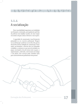 Formação dos Professores
17
A socialização
Estaé umahabilidadeimportanteasertrabalhada
nas formações continuadas, principalmente pelo fato
do professor não trabalhar sozinho, de estar sempre
emcontatocompais,alunos,diretoresecomospares.
A capacidade de comunicação é uma ferramenta
primordial no seu exercício profissional. Houpert
(2005)afirmaqueoprofessor,noseudiaadia,precisa
desenvolver formas múltiplas de comunicação. Desse
modo, nas formações, o docente deve ser estimulado
atrabalhar,acomunicar-sepormeiodeatividadesem
grupo, exercitando a troca de turnos entre os pares, a
argumentaçãoe,sobretudo,aintervençãocomcolegas
e com alunos. Esse exercício pode contribuir tanto
paraodesenvolvimentoprofissionalcomopessoal.
1.1.4
 