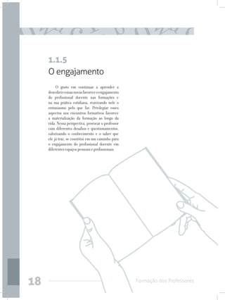 Formação dos Professores
18
O engajamento
O gosto em continuar a aprender a
descobrircoisasnovasfavoreceoengajamento
do profissional docente nas formações e
na sua prática cotidiana, reavivando nele o
entusiasmo pelo que faz. Privilegiar esses
aspectos nos encontros formativos favorece
a materialização da formação ao longo da
vida. Nessa perspectiva, provocar o professor
com diferentes desafios e questionamentos,
valorizando o conhecimento e o saber que
ele já traz, se constitui em um caminho para
o engajamento do profissional docente em
diferentesespaçospessoaiseprofissionais.
1.1.5
 