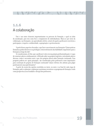 Formação dos Professores
19
A colaboração
Este é um outro elemento importantíssimo no processo de formação, o qual vai além
da socialização, pois tem como foco o rompimento do individualismo. Busca-se por meio da
colaboração, nas formações, um aprendizado coletivo, através do qual os professores exercitem a
participação,orespeito,asolidariedade,aapropriaçãoeopertencimento.
Apartirdessesaspectoselencados,oquefazerconcretamentenasformações?Quaispráticas
formativas podem favorecer ou privilegiar o desenvolvimento das habilidades importantes para a
formaçãoaolongodavida?
Seconsiderarmos,defato,queoprofessoréativoemsuaprópriaprofissionalizaçãoeécapaz
deconstruirsaberescotidianamente,refletindosobresuaprópriatrajetóriaearticulandosaberes
diversos, então é necessário ouvir o que eles próprios dizem sobre formação continuada. Uma
pergunta poderia ser: quais princípios são considerados pelos professores como importantes
para construção de projetos de formação continuada? Quais critérios eles adotam para julgar
positivamenteumaaçãoformativa?
A partir da escuta dos sujeitos envolvidos no início, no meio e no final de cada etapa de
formação,pode-seplanejarereplanejarospróximosencontroseosprogramasdeformação,tendo
comoperspectivaasnecessidadesedesejosdosprofessores.
1.1.6
 