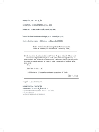 Dados Internacionais de Catalogação na Publicação (CIP)
Centro de Informação e Biblioteca em Educação (CIBEC)
___________________________________________________________________
Brasil. Secretaria de Educação Básica. Diretoria de Apoio à Gestão Educacional.
Pacto nacional pela alfabetização na idade certa : formação de professores no
pacto nacional pela alfabetização na idade certa / Ministério da Educação, Secretaria
de Educação Básica, Diretoria de Apoio à Gestão Educacional. -- Brasília : MEC,
SEB, 2012.
39 p.
ISBN 978-85-7783-126-5
1. Alfabetização. 2. Formação continuada do professor. I. Título.
CDU 37.014.22
_____________________________________________________________________
MINISTÉRIO DA EDUCAÇÃO
SECRETARIA DE EDUCAÇÃO BÁSICA – SEB
DIRETORIA DE APOIO À GESTÃO EDUCACIONAL
Dados Internacionais de Catalogação na Publicação (CIP)
Centro de Informação e Biblioteca em Educação (CIBEC)
Tiragem 24.944 exemplares
MINISTÉRIO DA EDUCAÇÃO
SECRETARIA DE EDUCAÇÃO BÁSICA
Esplanada dos Ministérios, Bloco L, Sala 500
CEP: 70047-900
Tel: (61)20228318 - 20228320
 
