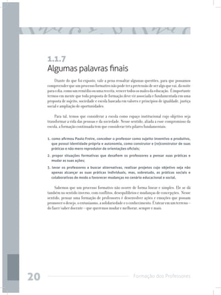 Formação dos Professores
20
Algumas palavras finais
Diante do que foi exposto, vale a pena ressaltar algumas questões, para que possamos
compreenderqueumprocessoformativonãopodeterapretensãodeseralgoquevai,danoite
paraodia,comoumremédioouumareceita,vencertodososmalesdaeducação. Éimportante
termos em mente que toda proposta de formação deve vir associada e fundamentada em uma
proposta de sujeito, sociedade e escola baseada em valores e princípios de igualdade, justiça
social e ampliação de oportunidades.
Para tal, temos que considerar a escola como espaço institucional cujo objetivo seja
transformar a vida das pessoas e da sociedade. Nesse sentido, aliada a esse compromisso da
escola, a formação continuada tem que considerar três pilares fundamentais:
1. como afirmou Paulo Freire, conceber o professor como sujeito inventivo e produtivo,
que possui identidade própria e autonomia, como construtor e (re)construtor de suas
práticas e não mero reprodutor de orientações oficiais;
2. propor situações formativas que desafiem os professores a pensar suas práticas e
mudar as suas ações;
3. levar os professores a buscar alternativas, realizar projetos cujo objetivo seja não
apenas alcançar as suas práticas individuais, mas, sobretudo, as práticas sociais e
colaborativas de modo a favorecer mudanças no cenário educacional e social.
Sabemos que um processo formativo não ocorre de forma linear e simples. Ele se dá
também no sentido inverso, com conflitos, desequilíbrios e mudanças de concepções. Nesse
sentido, pensar uma formação de professores é desenvolver ações e emoções que possam
promoverodesejo,oentusiasmo,asolidariedadeeoconhecimento.Étatearemumterreno–
do fazer/saber docente – que queremos mudar e melhorar, sempre e mais.
1.1.7
 