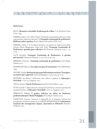 Formação dos Professores
21
Referências
BOSI,E.Memória e sociedade: lembranças de velhos.3.ed.SãoPaulo:Ciadas
Letras,1994. 
FERREIRA,Andrea.T.B.eLEAL,TelmaF.Aformaçãocontinuadadeprofessores:enfim
oquepensamesugeremosdocentes?InFormação continuada de professores:
Reflexões sobre a prática.Recife:EditoraUniversitária,UFPE,2010.
FERREIRA, Andrea. T. B. Os saberes docentes e sua prática. In: Andrea Tereza Brito
Ferreira; Eliana Albuquerque; Telma Leal. (Org.). Formação Continuada de
Professores: questões para reflexões. Belo Horizonte: Autêntica, 2005, v. 1, p.
51-64.
GATTI, Bernadete. Formação Continuada de Professores: A questão
psicossocial.CadernosdePesquisa,n.119,2003.p.191-204.
IMBERNÓN, Francisco, Formação continuada de professores, Porto Alegre:
Artmed,2010.
HALBAWACHS,Maurice.Lescadressociauxdelamémoire.Paris,AlbinMichel,
1994.
HOUPERT,Danièle.Quelsprincipespourlaformationcontinue?Enseigner,
un métier qui s’apprend.Cahierspédagogiques,n.435,p.45-49,2005.
MONTEIRO, Ana Maria C. Professores entre saberes e práticas. In Educação e
Sociedade.v.22n.74.Campinas,2001.
NÓVOA,Antonio.Vida de Professores(org)Porto:PortoEditora,1995.
NUNES,CéliaM.F.Saberesdocenteeformaçãodeprofessores:umbrevepanoramada
pesquisabrasileira.InEducação e Sociedadev.22n.74.Campinas,2001.
PERRENOUD, Philippe, A prática reflexiva no ofício do Professor:
profissionalização e Razão Pedagógica.PortoAlegre:Artmed,2002.
VANISCOTTE, Francine. Fonctions et dispositifs de la formation continue des
enseignantes:tendanceseuropéens.In:CARLIER,RENARDPAQUAY,La formation
Continue des enseignantes: Enjeux, innovation et réflexivité. Bruxelles:
DeBoeck,2002.
 