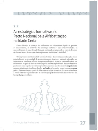 Formação dos Professores
27
As estratégias formativas no
Pacto Nacional pela Alfabetização
na Idade Certa
Como sabemos, a formação de professores está intimamente ligada às questões
do conhecimento, do currículo, das mudanças culturais e das novas tecnologias. O
desenvolvimentodeumaculturadeformaçãocontinuada,sejanaescolaouemrede,depende
de diversos fatores, dentre eles, dos compromissos institucional e individual.
O compromisso institucional (do Governo Federal e das secretarias de educação) reside
principalmente na necessidade de promover espaços, situações e materiais adequados aos
momentos de trabalho e reflexão, compreendendo que a formação continuada não é um
treinamento no qual se ensinam técnicas gerais a serem reproduzidas. Se concebemos os
professorescomosujeitosinventivoseprodutivos,sabemosqueelesnãoserãorepetidores
em suas salas de aula daquilo que lhes foi aplicado na formação para orientar a sua nova
prática.Sabemossimque,apartirdediferentesestratégiasformativas,elesserãoestimulados
a pensar sobre novas possibilidades de trabalho que poderão incrementar e melhorar o seu
fazer pedagógico cotidiano.
2.2
 