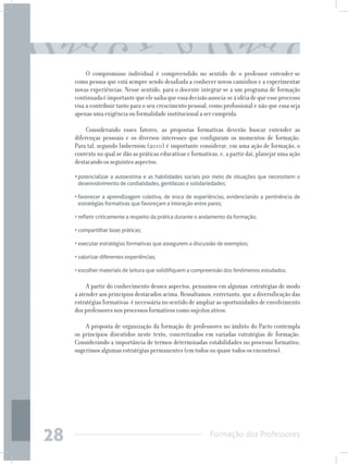 Formação dos Professores
28
O compromisso individual é compreendido no sentido de o professor entender-se
como pessoa que está sempre sendo desafiada a conhecer novos caminhos e a experimentar
novas experiências. Nesse sentido, para o docente integrar-se a um programa de formação
continuadaéimportantequeelesaibaqueessadecisãoassocia-seàidéiadequeesseprocesso
visa a contribuir tanto para o seu crescimento pessoal, como profissional e não que essa seja
apenas uma exigência ou formalidade institucional a ser cumprida.
Considerando esses fatores, as propostas formativas deverão buscar entender as
diferenças pessoais e os diversos interesses que configuram os momentos de formação.
Para tal, segundo Imbernóm (2010) é importante considerar, em uma ação de formação, o
contexto no qual se dão as práticas educativas e formativas, e, a partir daí, planejar uma ação
destacando os seguintes aspectos:
•	potencializar a autoestima e as habilidades sociais por meio de situações que necessitem o
desenvolvimento de cordialidades, gentilezas e solidariedades;
•	favorecer a aprendizagem coletiva, de troca de experiências, evidenciando a pertinência de
estratégias formativas que favoreçam a interação entre pares;
•	refletir criticamente a respeito da prática durante o andamento da formação;
•	compartilhar boas práticas;
•	executar estratégias formativas que assegurem a discussão de exemplos;
•	valorizar diferentes experiências;
•	escolher materiais de leitura que solidifiquem a compreensão dos fenômenos estudados.
A partir do conhecimento desses aspectos, pensamos em algumas estratégias de modo
a atender aos princípios destacados acima. Ressaltamos, entretanto, que a diversificação das
estratégias formativas é necessária no sentido de ampliar as oportunidades de envolvimento
dos professores nos processos formativos como sujeitos ativos.
A proposta de organização da formação de professores no âmbito do Pacto contempla
os princípios discutidos neste texto, concretizados em variadas estratégias de formação.
Considerando a importância de termos determinadas estabilidades no processo formativo,
sugerimos algumas estratégias permanentes (em todos ou quase todos os encontros).
 