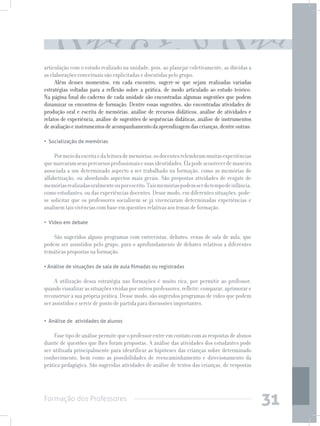Formação dos Professores
31
articulação com o estudo realizado na unidade, pois, ao planejar coletivamente, as dúvidas a
as elaborações conceituais são explicitadas e discutidas pelo grupo.
Além desses momentos, em cada encontro, sugere-se que sejam realizadas variadas
estratégias voltadas para a reflexão sobre a prática, de modo articulado ao estudo teórico.
Na página final do caderno de cada unidade são encontradas algumas sugestões que podem
dinamizar os encontros de formação. Dentre essas sugestões, são encontradas atividades de
produção oral e escrita de memórias, análise de recursos didáticos, análise de atividades e
relatos de experiência, análise de sugestões de sequências didáticas, análise de instrumentos
deavaliaçãoeinstrumentosdeacompanhamentodaaprendizagemdascrianças,dentreoutras:
•  Socialização de memórias
Pormeiodaescritaedaleituradememórias,osdocentesrelembrammuitasexperiências
quemarcaramseuspercursosprofissionaisesuasidentidades.Elapodeacontecerdemaneira
associada a um determinado aspecto a ser trabalhado na formação, como as memórias de
alfabetização, ou abordando aspectos mais gerais. São propostas atividades de resgate de
memóriasrealizadasoralmenteouporescrito.Taismemóriaspodemserdotempodeinfância,
como estudantes, ou das experiências docentes. Desse modo, em diferentes situações, pode-
se solicitar que os professores socializem se já vivenciaram determinadas experiências e
analisem tais vivências com base em questões relativas aos temas de formação.
•  Vídeo em debate
São sugeridos alguns programas com entrevistas, debates, cenas de sala de aula, que
podem ser assistidos pelo grupo, para o aprofundamento de debates relativos a diferentes
temáticas propostas na formação.
• Análise de situações de sala de aula filmadas ou registradas	
A utilização dessa estratégia nas formações é muito rica, por permitir ao professor,
quando visualizar as situações vividas por outros professores, refletir, comparar, aprimorar e
reconstruir a sua própria prática. Desse modo, são sugeridos programas de vídeo que podem
ser assistidos e servir de ponto de partida para discussões importantes.
•  Análise de  atividades de alunos
Essetipodeanálisepermitequeoprofessorentreemcontatocomasrespostasdealunos
diante de questões que lhes foram propostas. A análise das atividades dos estudantes pode
ser utilizada principalmente para identificar as hipóteses das crianças sobre determinado
conhecimento, bem como as possibilidades de reencaminhamento e direcionamento da
prática pedagógica. São sugeridas atividades de análise de textos das crianças, de respostas
 