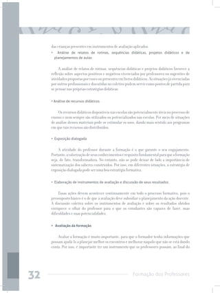 Formação dos Professores
32
das crianças presentes em instrumentos de avaliação aplicados.
•   Análise de relatos de rotinas, sequências didáticas, projetos didáticos e de
planejamentos de aulas
A análise de relatos de rotinas, sequências didáticas e projetos didáticos favorece a
reflexão sobre aspectos positivos e negativos vivenciados por professores ou sugestões de
atividadespropostasporessesoupresentesemlivrosdidáticos.Assituaçõesjávivenciadas
poroutrosprofissionaisediscutidasnocoletivopodemservircomopontosdepartidapara
se pensar nas próprias estratégias didáticas.
• Análise de recursos didáticos
Osrecursosdidáticosdisponíveisnasescolassãopotencialmenteúteisnoprocessode
ensino e nem sempre são utilizados ou potencializados nas escolas. Por meio de situações
de análise desses materiais pode-se estimular os usos, dando mais sentido aos programas
em que tais recursos são distribuídos.
•  Exposição dialogada
A atividade do professor durante a formação é o que garante o seu engajamento.
Portanto,avalorizaçãodeseusconhecimentosérequisitofundamentalparaqueaformação
seja, de fato, transformadora. No entanto, não se pode deixar de lado a importância de
sistematização dos saberes construídos. Por isso, em diferentes situações, a estratégia de
exposição dialogada pode ser uma boa estratégia formativa.
•  Elaboração de instrumentos de avaliação e discussão de seus resultados
Essas ações devem acontecer continuamente em todo o processo formativo, pois o
pressuposto básico é o de que a avaliação deve subsidiar o planejamento da ação docente.
A discussão coletiva sobre os instrumentos de avaliação e sobre os resultados obtidos
enriquece o olhar do professor para o que os estudantes são capazes de fazer, suas
dificuldades e suas potencialidades.
• Avaliação da formação	
Avaliar a formação é muito importante, para que o formador tenha informações que
possam ajudá-lo a planejar melhor os encontros e melhorar naquilo que não se está dando
conta. Por isso, é importante ter um instrumento que os professores possam, ao final do
 