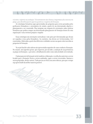 Formação dos Professores
33
encontro, registrar sua avaliação. Tal instrumento não elimina a importância da conversa em
grupo, para identificação de aspectos positivos e negativos da formação.
As estratégias formativas aqui apresentadas são propostas para serem pensadas pelos
professores formadores e orientadores de estudo a partir de um determinado objetivo e
planejamento a ser construído. Elas integram um conjunto de orientações sobre práticas
formativas que podem compor um determinado planejamento de formação dentro de uma
organização e uma estrutura própria e singular.
Essas estratégias são orientações norteadoras e não ações pré-determinadas que devam
ser seguidas à risca pelos formadores. Ao contrário, elas devem ser (re)inventadas, (re)
construídasefabricadasapartirdasdiferentesrealidadessociaisnasquaisestãoinseridasas
propostas de formação.
Naseçãofinaldecadacadernosãoapresentadassugestõesdecomoconduziraformação.
No entanto, são sugestões gerais, que requerem, por um lado, a avaliação de sua pertinência
aogrupoemformação,e,poroutro,odetalhamentosobrecomocadaatividadeserárealizada.
Oplanejamentodaformaçãoincluitambémaelaboraçãoeescolhadosmateriaisaserem
levados para a formação (livros a serem analisados, jogos a serem vivenciados, lâminas a
seremprojetadas,dentreoutros).Tudoprecisaserfeitocomantecedência,paraqueotempo
seja aproveitado da melhor maneira possível.
 