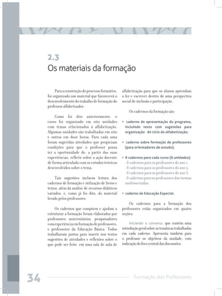 Formação dos Professores
34
Paraaconstruçãodoprocessoformativo,
foi organizado um material que favorecerá o
desenvolvimentodotrabalhodeformaçãodo
professor alfabetizador.
Como foi dito anteriormente, o
curso foi organizado em oito unidades
com temas relacionados à alfabetização.
Algumas unidades são trabalhadas em oito
e outras em doze horas. Para cada uma
foram sugeridas atividades que propiciam
condições para que o professor possa
ter a oportunidade de, a partir das suas
experiências, refletir sobre a ação docente
de forma articulada com os estudos teóricos
desenvolvidos sobre o tema.
Tais sugestões incluem leitura dos
cadernos de formação e utilização de livros e
textos, além da análise de recursos didáticos
variados, e, como já foi dito, do material
levado pelos professores.
Os cadernos que compõem e ajudam a
estruturar a formação foram elaborados por
professores universitários, pesquisadores
comexperiênciaemformaçãodeprofessores,
e professores da Educação Básica. Todos
trabalharam juntos para inserir nos textos
sugestões de atividades e reflexões sobre o
que pode ser feito em uma sala de aula de
Os materiais da formação
2.3
alfabetização para que os alunos aprendam
a ler e escrever dentro de uma perspectiva
social de inclusão e participação.
Os cadernos da formação são:
• caderno de apresentação do programa,
incluindo texto com sugestões para
organização do ciclo de alfabetização;
• caderno sobre formação de professores
(para orientadores de estudo);
• 8 cadernos para cada curso (8 unidades);
	 • 8 cadernos para os professores do ano 1,
	 • 8 cadernos para os professores do ano 2,
	 • 8 cadernos para os professores do ano 3,
	 • 8cadernosparaosprofessoresdasturmas
multisseriadas;
• caderno de Educação Especial.
Os cadernos para a formação dos
professores estão organizados em quatro
seções:
Iniciando a conversa, que contém uma
introduçãogeralsobreastemáticastrabalhadas
em cada caderno. Apresenta também para
o professor os objetivos da unidade, com
indicaçãodofococentraldasdiscussões;
 